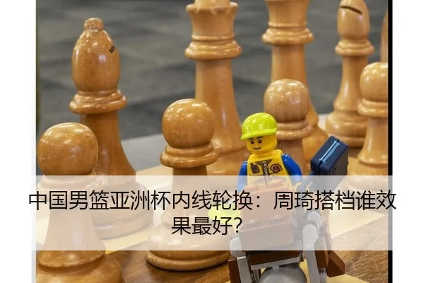 中国男篮亚洲杯内线轮换：周琦搭档谁效果最好？